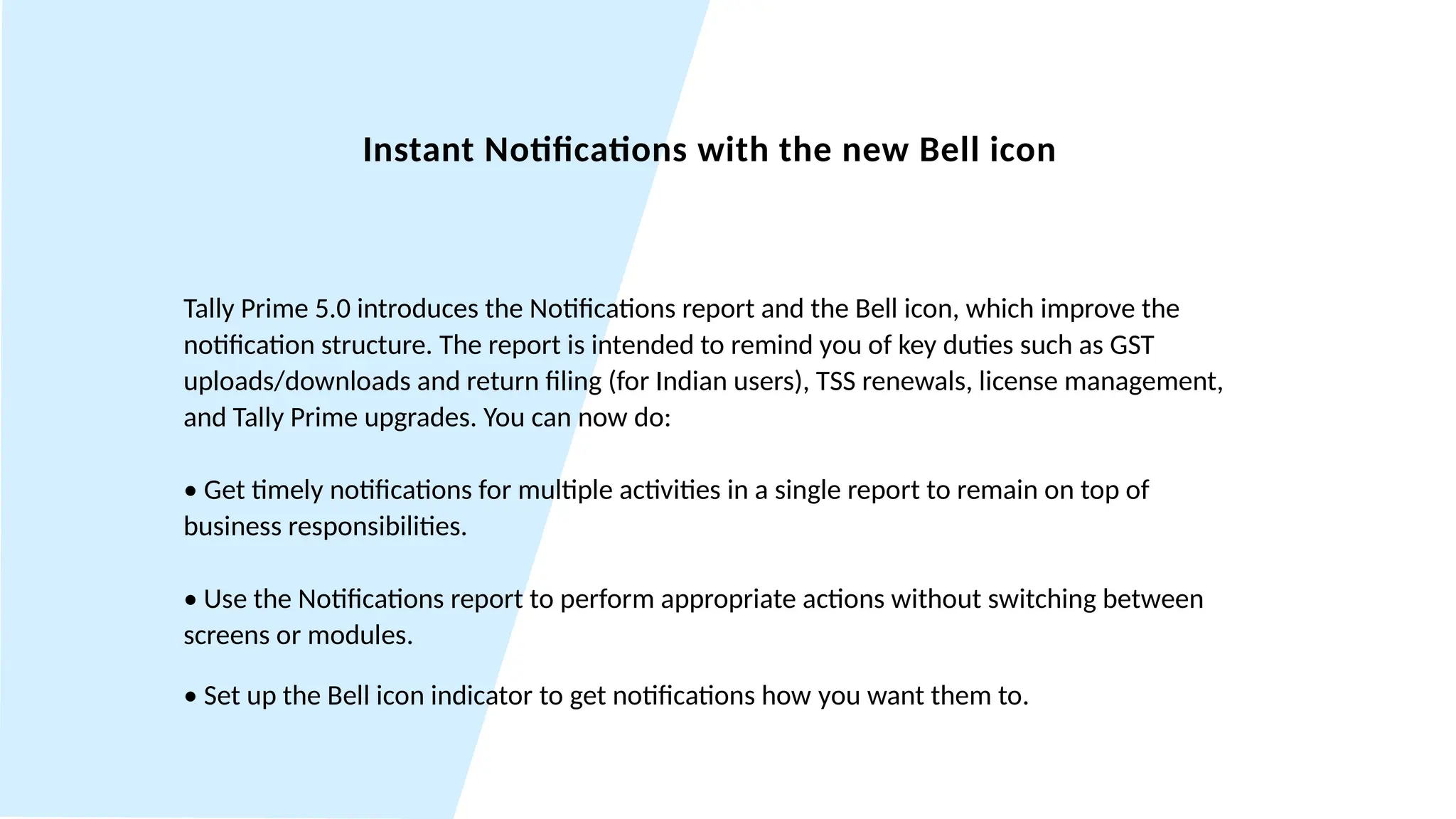 Instant Notifications with the new Bell icon
Tally Prime 5.0 introduces the Notifications report and the Bell icon, which improve the
notification structure. The report is intended to remind you of key duties such as GST
uploads/downloads and return filing (for Indian users), TSS renewals, license management,
and Tally Prime upgrades. You can now do:
• Get timely notifications for multiple activities in a single report to remain on top of
business responsibilities.
• Use the Notifications report to perform appropriate actions without switching between
screens or modules.
• Set up the Bell icon indicator to get notifications how you want them to.
 
