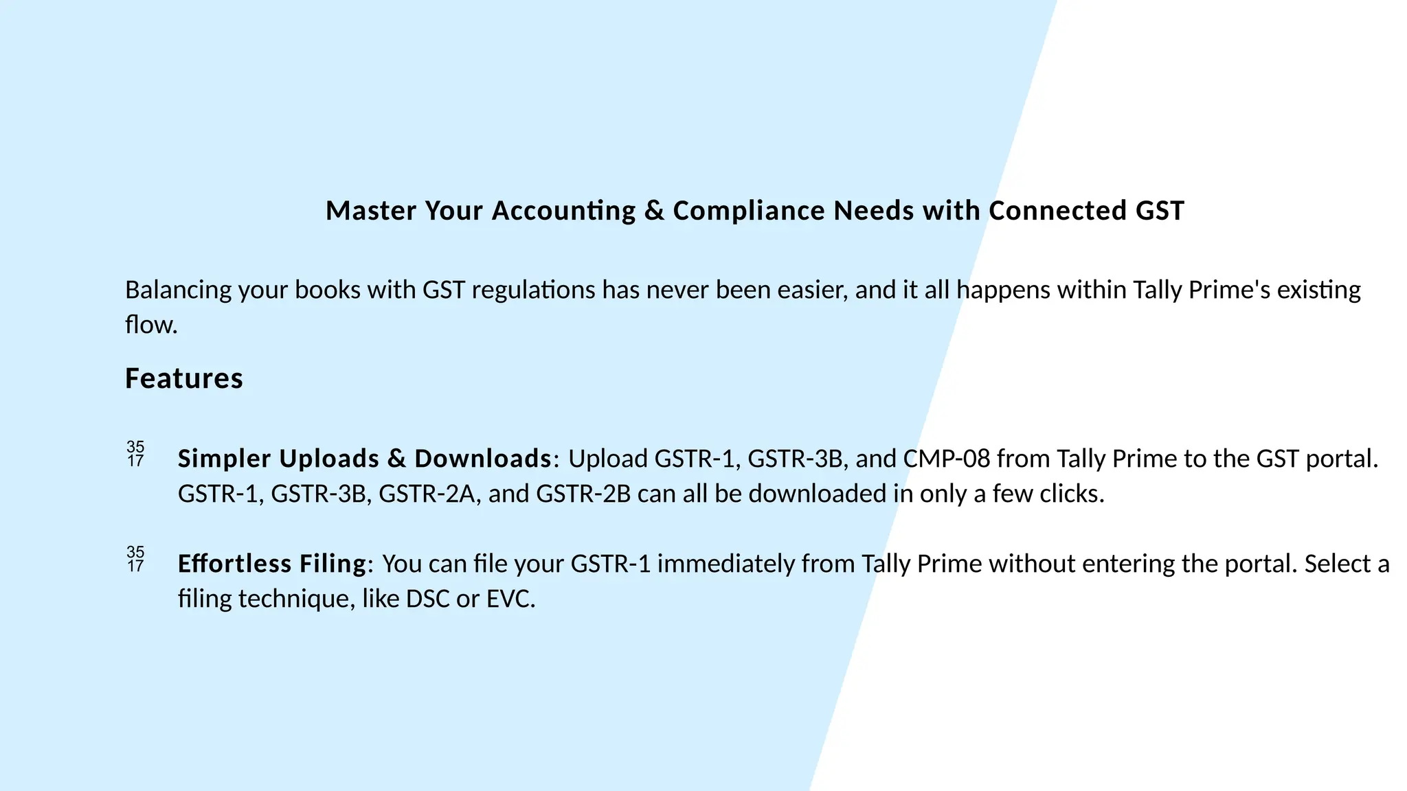 Master Your Accounting & Compliance Needs with Connected GST
Balancing your books with GST regulations has never been easier, and it all happens within Tally Prime's existing
flow.
Features
 Simpler Uploads & Downloads: Upload GSTR-1, GSTR-3B, and CMP-08 from Tally Prime to the GST portal.
GSTR-1, GSTR-3B, GSTR-2A, and GSTR-2B can all be downloaded in only a few clicks.
 Effortless Filing: You can file your GSTR-1 immediately from Tally Prime without entering the portal. Select a
filing technique, like DSC or EVC.
 