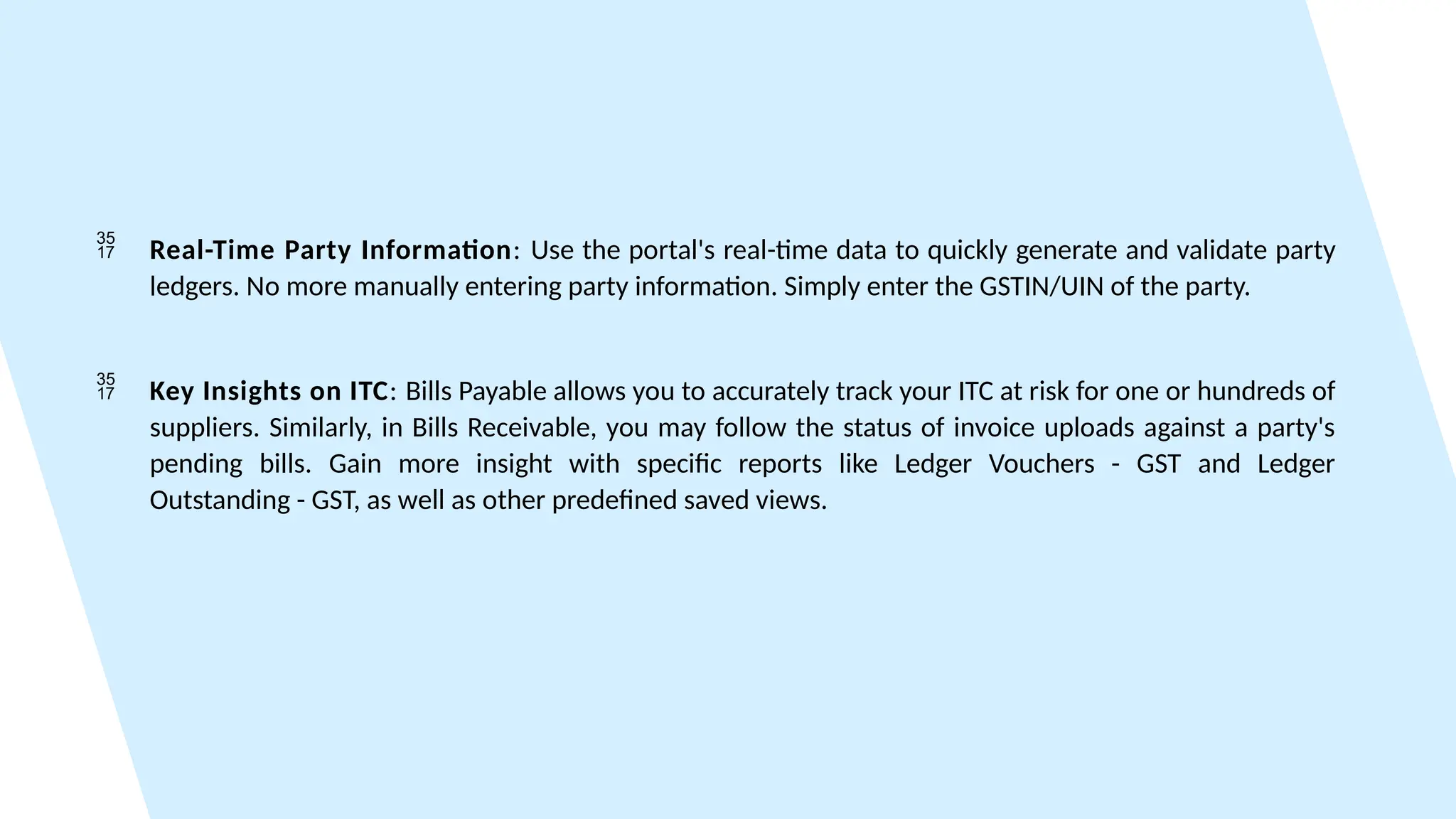  Real-Time Party Information: Use the portal's real-time data to quickly generate and validate party
ledgers. No more manually entering party information. Simply enter the GSTIN/UIN of the party.
 Key Insights on ITC: Bills Payable allows you to accurately track your ITC at risk for one or hundreds of
suppliers. Similarly, in Bills Receivable, you may follow the status of invoice uploads against a party's
pending bills. Gain more insight with specific reports like Ledger Vouchers - GST and Ledger
Outstanding - GST, as well as other predefined saved views.
 