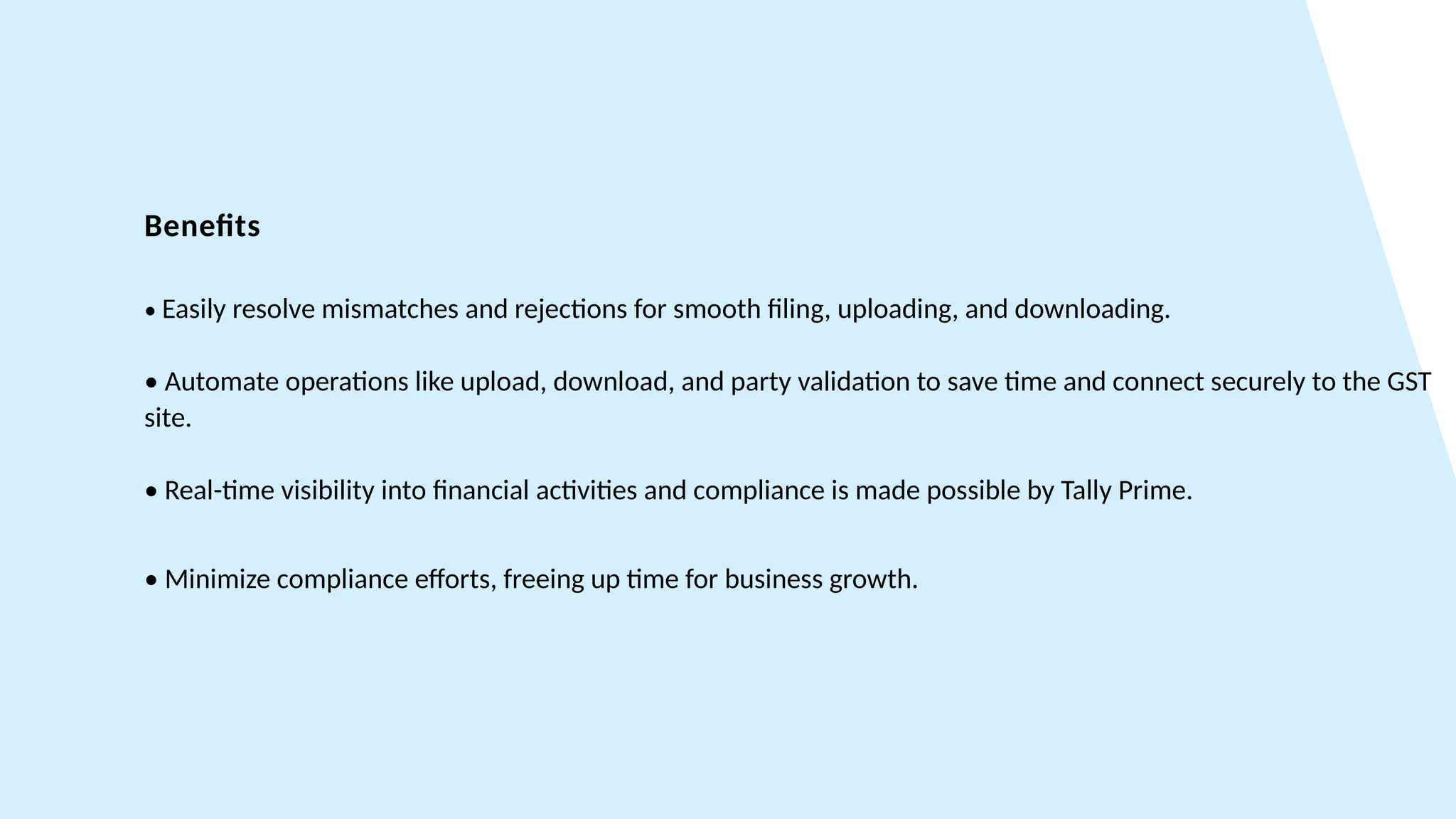 Benefits
• Easily resolve mismatches and rejections for smooth filing, uploading, and downloading.
• Automate operations like upload, download, and party validation to save time and connect securely to the GST
site.
• Real-time visibility into financial activities and compliance is made possible by Tally Prime.
• Minimize compliance efforts, freeing up time for business growth.
 