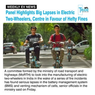 Panel Highlights Big Lapses in Electric
Two-Wheelers, Centre in Favour of Hefty Fines
A committee formed by the ministry of road transport and
highways (MoRTH) to look into the manufacturing of electric
two-wheelers in India in the wake of a series of re incidents
has found serious lapses in the battery management system
(BMS) and venting mechanism of cells, senior ofcials in the
ministry said on Friday.
WEEKLY EV NEWS
 