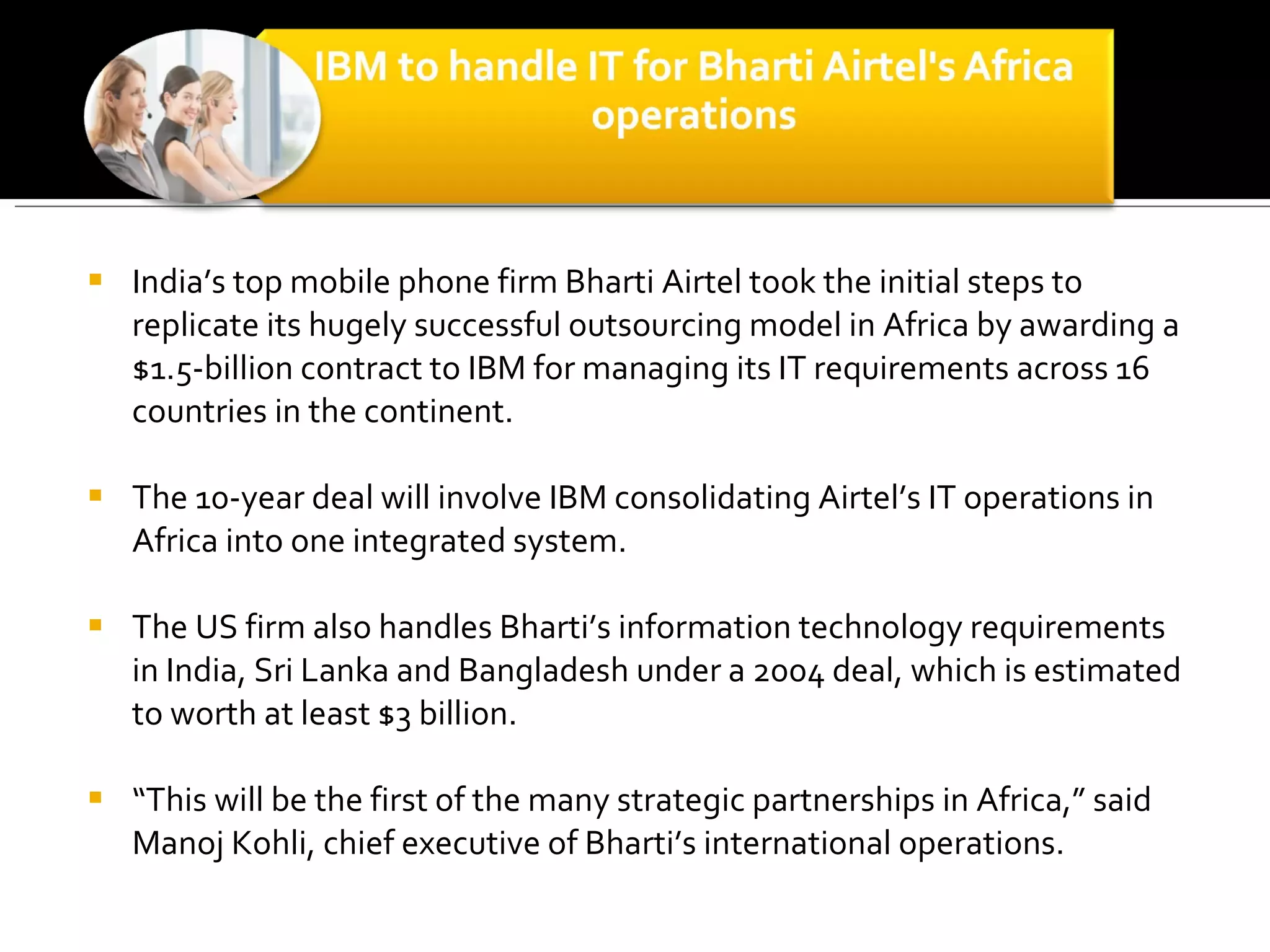 India’s top mobile phone firm Bharti Airtel took the initial steps to replicate its hugely successful outsourcing model in Africa by awarding a $1.5-billion contract to IBM for managing its IT requirements across 16 countries in the continent.  The 10-year deal will involve IBM consolidating Airtel’s IT operations in Africa into one integrated system.  The US firm also handles Bharti’s information technology requirements in India, Sri Lanka and Bangladesh under a 2004 deal, which is estimated to worth at least $3 billion.  “ This will be the first of the many strategic partnerships in Africa,” said Manoj Kohli, chief executive of Bharti’s international operations.  