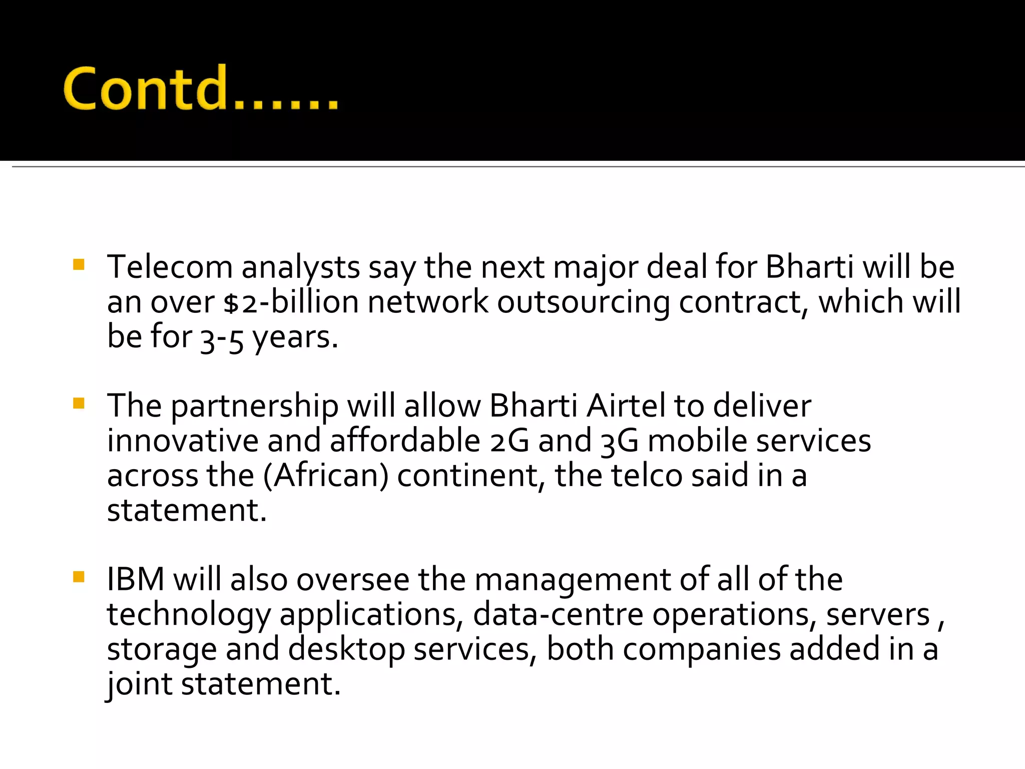 Telecom analysts say the next major deal for Bharti will be an over $2-billion network outsourcing contract, which will be for 3-5 years.  The partnership will allow Bharti Airtel to deliver innovative and affordable 2G and 3G mobile services across the (African) continent, the telco said in a statement.  IBM will also oversee the management of all of the technology applications, data-centre operations, servers , storage and desktop services, both companies added in a joint statement. 