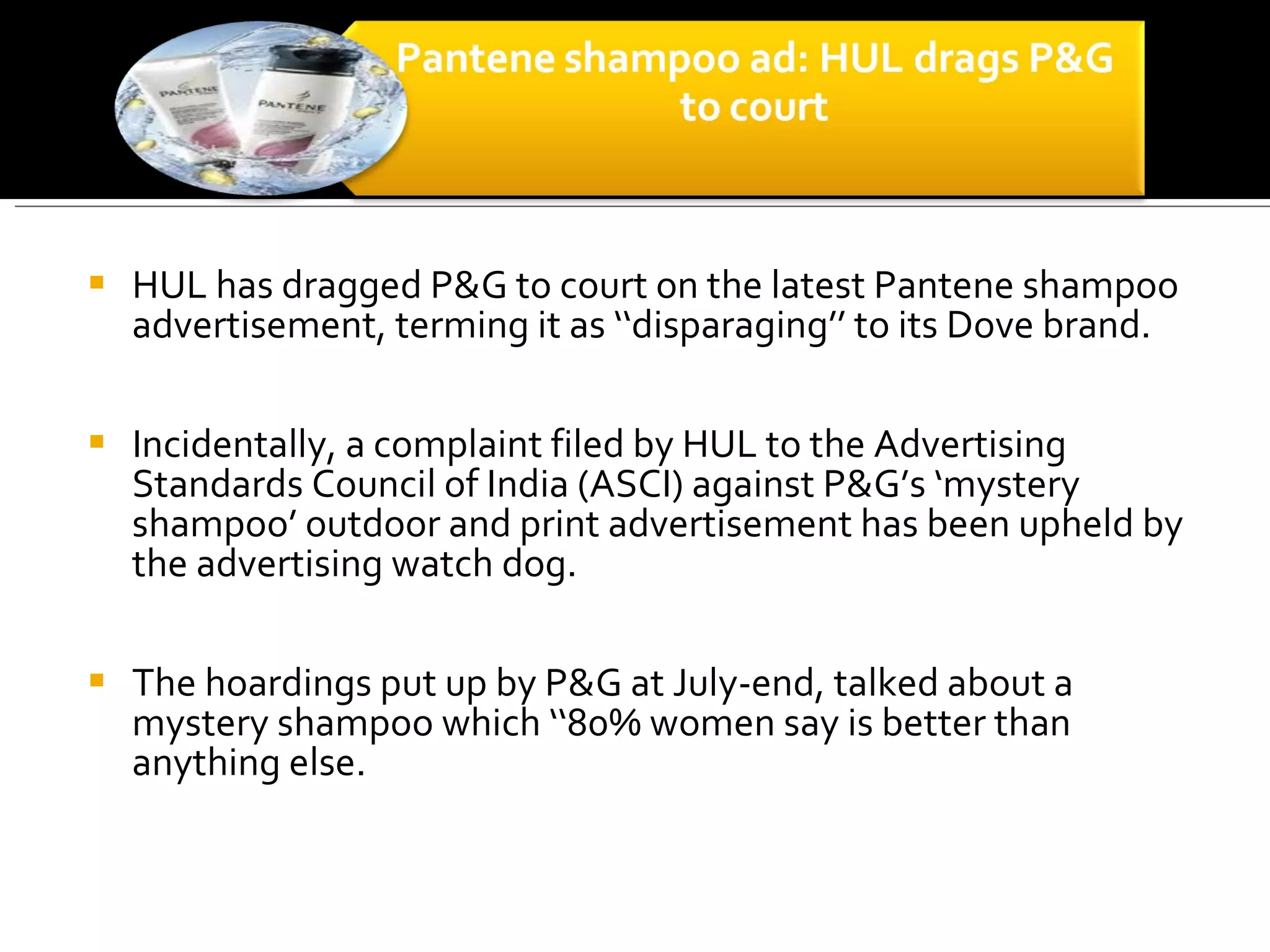 HUL has dragged P&G to court on the latest Pantene shampoo advertisement, terming it as ‘‘disparaging’’ to its Dove brand.  Incidentally, a complaint filed by HUL to the Advertising Standards Council of India (ASCI) against P&G’s ‘mystery shampoo’ outdoor and print advertisement has been upheld by the advertising watch dog.  The hoardings put up by P&G at July-end, talked about a mystery shampoo which ‘‘80% women say is better than anything else. 