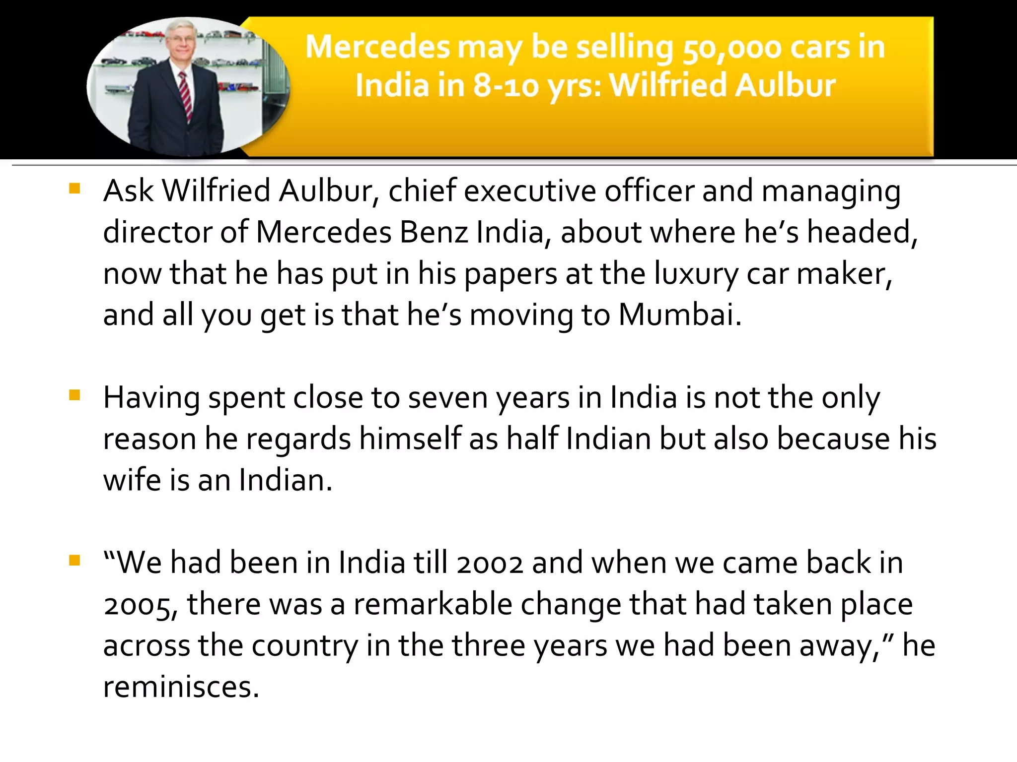 Ask Wilfried Aulbur, chief executive officer and managing director of Mercedes Benz India, about where he’s headed, now that he has put in his papers at the luxury car maker, and all you get is that he’s moving to Mumbai.  Having spent close to seven years in India is not the only reason he regards himself as half Indian but also because his wife is an Indian.  “ We had been in India till 2002 and when we came back in 2005, there was a remarkable change that had taken place across the country in the three years we had been away,” he reminisces.  