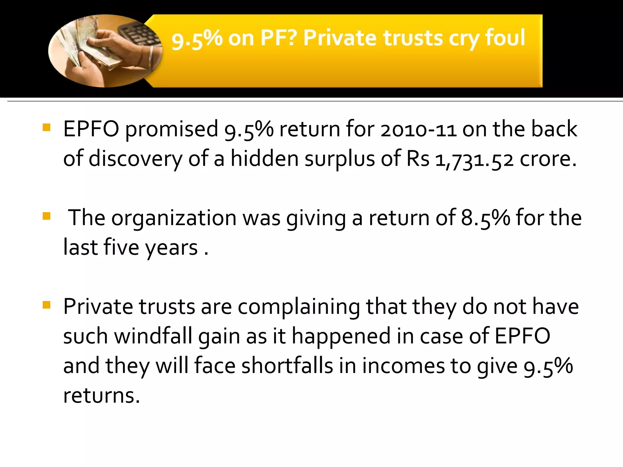 EPFO promised 9.5% return for 2010-11 on the back of discovery of a hidden surplus of Rs 1,731.52 crore. The organization was giving a return of 8.5% for the last five years . Private trusts are complaining that they do not have such windfall gain as it happened in case of EPFO and they will face shortfalls in incomes to give 9.5% returns.     