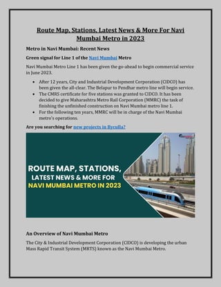 Route Map, Stations, Latest News & More For Navi
Mumbai Metro in 2023
Metro in Navi Mumbai: Recent News
Green signal for Line 1 of the Navi Mumbai Metro
Navi Mumbai Metro Line 1 has been given the go-ahead to begin commercial service
in June 2023.
 After 12 years, City and Industrial Development Corporation (CIDCO) has
been given the all-clear. The Belapur to Pendhar metro line will begin service.
 The CMRS certificate for five stations was granted to CIDCO. It has been
decided to give Maharashtra Metro Rail Corporation (MMRC) the task of
finishing the unfinished construction on Navi Mumbai metro line 1.
 For the following ten years, MMRC will be in charge of the Navi Mumbai
metro's operations.
Are you searching for new projects in Byculla?
An Overview of Navi Mumbai Metro
The City & Industrial Development Corporation (CIDCO) is developing the urban
Mass Rapid Transit System (MRTS) known as the Navi Mumbai Metro.
 