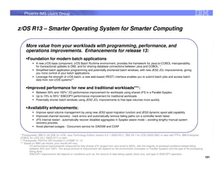 Phoenix IMS Users Group


z/OS R13 – Smarter Operating System for Smarter Computing

    More value from your workloads with programming, performance, and
    operations improvements. Enhancements for release 13:
      Foundation for modern batch applications
             A new z/OS base component, z/OS Batch Runtime environment, provides the framework for Java-to-COBOL interoperability,
             for transactional updates to DB2, and for sharing database connections between Java and COBOL. *
             Simplified batch application programming and potentially shortened batch windows, with new JES2 JCL improvements, giving
             you more control of your batch applications.
             Leverage the strength of z/OS batch, a new web-based (REST) interface enables you to submit batch jobs and access batch
             data from non-z/OS systems**

      Improved performance for new and traditional workloads***:
             Between 50% and 150%* I/O performance improvement for workloads using shared zFS in a Parallel Sysplex.
             Up to 15% to 55%* IEBCOPY performance improvement for traditional workloads
             Potentially shorter batch windows using JES2 JCL improvements to free tape volumes more quickly

      Availability enhancements:
             Improve spool volume management by using new JES2 spool migration function and JES3 dynamic spool add capability
             Improved channel recovery - track errors and automatically remove failing paths (on a controller level) faster
             zFS internal restart - automatically recover disabled aggregates in Sysplex aware mode – avoiding lengthy manual system
             recovery process.
             Avoid planned outages - Concurrent service for DADSM and CVAF


* Prerequisites: IBM 31-bit SDK for z/OS, Java Technology Edition Version 6.0.1 (5655-R31), DB2 V9.1 for z/OS (5635-DB2) or later with PTFs, IBM Enterprise
COBOL for z/OS V4.1 (5655-S71) or later
** Prerequisite: RESTful API included in z/OSMF V1.13.
*** Based on IBM Lab results, your results will vary.
        I/O performance improvements measured for fully shared zFS ranged from very small to 900%, with the majority of workload conditions tested falling
        between 50% and 150%. The actual amount of improvement will depend on the environment (monoplex or Parallel Sysplex) and the type of file processing
        being done.
        IEBCOPY improvement will depend on conditions such as: the amount of data being copied, block size, and type of IEBCOPY operation
                                                                                                                                                               101
 