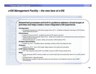Phoenix IMS Users Group


z/OS Management Facility – the new face of z/OS



          Streamlined processes and built-in guidance address a broad scope of
          activities and helps create a more integrated z/OS experience.
           Configuration
                  Configuration Assistant for z/OS Communication Server (R11) – Simplified configuration and setup of TCP/IP policy-
                  based networking functions
           Performance
                  Capacity Provisioning (R13) - simplified monitoring of CP status for domains
                  Resource Monitoring and System Status (R12) – single view of sysplex and Linux® performance status and dynamic
                  real time resource metrics.
                  Workload Management – creation, editing, and activation of WLM policies (R12)
           Problem Determination
                  Incident Log (R11) – Simplified capture, packaging, sending of SVC dump diagnostic data
           Software
                  Deployment (R13) - Clone z/OS images, deploy software more easily and consistently
           z/OS Classic Interface
                  ISPF Task integrates existing ISPF into z/OSMF to launch to ISPF functions directly (R13)
           Base
                  A new web-based (REST) interface enables you to submit batch jobs and access batch data from non-z/OS systems
                  (R13)
                  Leverage System z Specialty engines
                  IBM Assistance available to help with pre-planning, early discovery, and readiness review for new z/OSMF
                  environment(s).




                                                                                                                                       102
 