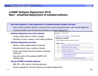 Phoenix IMS Users Group


      z/OSMF Software Deployment (R13)
      New! - simplified deployment of installed software


       New task designed to make deployment of installed software simpler and safer.
       – Easy to follow checklist replaces manual and error prone procedures with a user friendly application
       – Incorporates IBM recommended best practices for software deployment.
       Software Deployment can clone software
       – Locally, single system or within a sysplex
       – Remotely, across a network, and multiple sysplexes.
       Software Deployment can also:
       – Identify, modify, delete software instances
       – Generate jobs to copy a software instance
       – Verify cross-system and cross-product requisites,
         verify fixes
       – Copy ALL parts of the software (SMP/E CSI
         inventory too)
       Clones all SMP/E installed software!
       – IBM, ISV, z/OS, stack or individual products
       – Service upgrades for all of the above (via complete replacement)
103                                                                                                             103
 