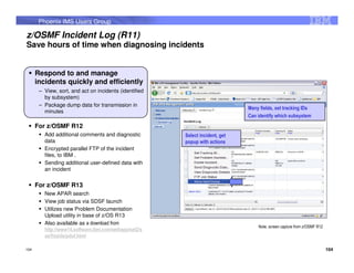 Phoenix IMS Users Group

z/OSMF Incident Log (R11)
Save hours of time when diagnosing incidents


      Respond to and manage
      incidents quickly and efficiently
       – View, sort, and act on incidents (identified
         by subsystem)
       – Package dump data for transmission in
                                                                               Many fields, set tracking IDs
         minutes
                                                                               Can identify which subsystem
      For z/OSMF R12
         Add additional comments and diagnostic         Select incident, get
         data                                           popup with actions
         Encrypted parallel FTP of the incident
         files, to IBM .
         Sending additional user-defined data with
         an incident


      For z/OSMF R13
         New APAR search
         View job status via SDSF launch
         Utilizes new Problem Documentation
         Upload utility in base of z/OS R13
         Also available as a download from
                                                                                   Note, screen capture from z/OSMF R12
         http://www14.software.ibm.com/webapp/set2/s
         as/f/zaids/pduf.html

104                                                                                                                       104
 