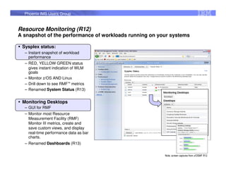 Phoenix IMS Users Group


Resource Monitoring (R12)
A snapshot of the performance of workloads running on your systems

 Sysplex status:
  – Instant snapshot of workload
    performance
  – RED, YELLOW GREEN status
    gives instant indication of WLM
    goals
  – Monitor z/OS AND Linux
  – Drill down to see RMF™ metrics
  – Renamed System Status (R13)


 Monitoring Desktops
  – GUI for RMF
  – Monitor most Resource
    Measurement Facility (RMF)
    Monitor III metrics, create and
    save custom views, and display
    real-time performance data as bar
    charts.
  – Renamed Dashboards (R13)

                                                        Note, screen captures from z/OSMF R12
 