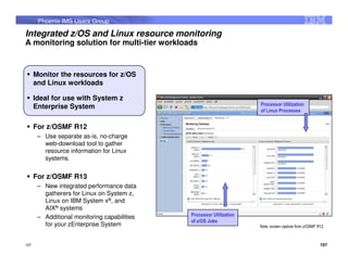 Phoenix IMS Users Group

Integrated z/OS and Linux resource monitoring
A monitoring solution for multi-tier workloads



      Monitor the resources for z/OS
      and Linux workloads

      Ideal for use with System z
                                                                      Processor Utilization
      Enterprise System
                                                                      of Linux Processes


      For z/OSMF R12
       – Use separate as-is, no-charge
         web-download tool to gather
         resource information for Linux
         systems.


      For z/OSMF R13
       – New integrated performance data
         gatherers for Linux on System z,
         Linux on IBM System x®, and
         AIX® systems
       – Additional monitoring capabilities   Processor Utilization
                                              of z/OS Jobs
         for your zEnterprise System                                  Note, screen capture from z/OSMF R12



107                                                                                                     107
 