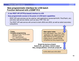 Phoenix IMS Users Group

New programmatic interface for z/OS batch
Function delivered with z/OSMF R13
A new REST API (HTTP(s)-based) interface to z/OS
Easy programmatic access to the power of z/OS batch capabilities
– REST API web services can be used by: web applications (javascript/AJAX, Flex(Flash), etc)
  and other web service clients, such as Java, PHP, Perl, etc
– The REST API web service will connect to both JES2 and JES3, as well as select secondary
  subsystems




   Today:                                                  New option today
   Complex programming                                     Any web-based, Java, PHP, Perl
    – Allocate and open internal reader
    – TSO/ISPF submit,
                                                           application, etc. supporting HTTP
    – FTP “interface-level2”                               New RESTful HTTPs based API
    – Java z/OS submit interface                           Highly secure, firewall friendly,
   Security protocol limitations                           Simplified text-like programming


                                                    Break the barriers of batch
                                              Submit JCL, get status, retrieve output
                                          files, change jobclass, cancel job, purge job

                                                           z/OS JES2 and z/OS JES3

                                                                                               108
 