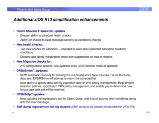 Phoenix IMS Users Group


  Additional z/OS R13 simplification enhancements

      Health Checker Framework, updates
      – Greater ability to schedule health checks
      – Ability for checks to raise message severity as conditions change
      New health checks:
      – Two new checks for Allocation – intended to warn about potential Allocation deadlock
        conditions
      – Detects tape library initialization errors with suggestions on how to resolve.
      New Migration checks for:
      – zFS configuration options, new symbolic links, z/OS console mode of operation
      DFSMSrmm™, updates:
      – NEW automatic recovery for missing our out-of-sequence tape volumes. For multivolume
        data sets, DFSMSrmm will attempt to return the corrected list
      – New ability to specify data sets by expiration date or VRS policy management. Help simplify
        retention policies, avoid batch VRS policy management, and enable you to determine how
        long a tape data set will be retained
      DFSMSdfp™ updates:
      – New includes the explanatory text for Open, Close, and End of Volume error conditions along
        with the error message.
      SMF dump improvement for log streams (SMF dump to log stream introduced with z/OS R9)
111                                                                                                   111
 