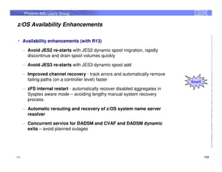 Phoenix IMS Users Group

z/OS Availability Enhancements

      Availability enhancements (with R13)

      – Avoid JES2 re-starts with JES2 dynamic spool migration, rapidly
        discontinue and drain spool volumes quickly

      – Avoid JES3 re-starts with JES3 dynamic spool add

      – Improved channel recovery - track errors and automatically remove
        failing paths (on a controller level) faster                          Smart!
      – zFS internal restart - automatically recover disabled aggregates in
        Sysplex aware mode – avoiding lengthy manual system recovery
        process.

      – Automatic rerouting and recovery of z/OS system name server
        resolver

      – Concurrent service for DADSM and CVAF and DADSM dynamic
        exits – avoid planned outages




112                                                                                    112
 