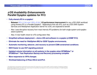 Phoenix IMS Users Group


 z/OS Availability Enhancements
 Parallel Sysplex updates for R13
   Fully shared zFS in a sysplex!
   – Between 50% (1.5x) and 150% (2.5x)* I/O performance improvement for any z/OS UNIX workload
     using shared zFS in a Parallel Sysplex®. Applications that use zFS, such as z/OS UNIX System
     Services and WebSphere Application Server for z/OS, are expected to benefit
   – Also: Less-disruptive recovery from most internal zFS problems (for both single system and sysplex-
     aware systems)
   – Also: A new health check for zFS configuration files
   Simplified software deployment – clone z/OS and software in a sysplex (z/OSMF R13)
   Eliminate the need for WebSphere MQ for SDSF Sysplex environments.
   Automatic monitoring, takeover, and recovery to prevent CSM-constrained conditions
   NEW Easier to use XCF signaling protocol
   Updated volume information on all systems in the sysplex when DFSMSdss™ or
   DFSMShsm™ Fast Replication Backup and Recovery processing complete
   More responsive to VIPA changes
   Workload balancing of IPsec IKEv2 and IPv4.


* I/O performance improvements measured for fully shared zFS ranged from very small to 900%, with the majority of workload conditions
tested falling between 50% and 150%. The actual amount of improvement will depend on the environment (monoplex or Parallel Sysplex)
and the type of file processing being done.                                                                                             113
 