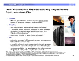 Phoenix IMS Users Group


IBM GDPS active/active continuous availability family of solutions
The next generation of GDPS


        Challenge
        – Multi-site, global-distance solutions may take up to an hour to
          recover full application availability at the remote site.
        What’s New
        – GDPS/ Active-Active solution, Active Standby configuration*
        – Designed to provide continuous availability for two or more sites
          separated by global distances and achieve Recovery Time
          Objective of 1 minute or less**
        – Statement of Direction for Active Query configuration***
        Value
        – Automated recovery of z/OS applications means recovery can be
          faster and without human error
        – A complete solution for continuous availability (consulting, design,
          implementation, and maintenance) means piece of mind for you
        – Continuous availability over global distance sites helps meet more
          stringent audit and legislative compliance requirements
* Active Standby is the first configuration available under the GDPS/Active-Active family of solutions. Additional IBM software prerequisites required
** Recovery Time Objective (RTO) is a definition of the amount of time it takes from the initial disaster declaration to having critical business processes available to users.
Less than one hour RTO is based on use of IBM best practices and includes the time it takes to: IPL an LPAR, reconfigure disk, reconfigure coupling facility and CF
structure, apply System z Capacity Back Up, as well as switching network connections.
***All statements regarding IBM future direction and intent are subject to change or withdrawal without notice, and represent goals and objectives only.                          115
 