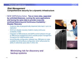 Phoenix IMS Users Group

  Risk Management
  Comprehensive security for a dynamic infrastructure

  NEW! GDPS/Active-Active - Two or more sites, separated
  by unlimited distances, running the same applications
  and having the same data to provide cross-site
  workload balancing and Continuous Availability /
  Disaster Recovery
      – Customer data at geographically dispersed sites kept in sync via
        replication
      – Shift from disaster recovery model to nearly continuous
        availability model
      – Integration of IBM products and GDPS control software through
        an IBM service engagement which includes project management
        throughout the implementation cycle
      – Active/Standby configuration released now, IBM plans to make
        available the Active/Query configuration which will provide the
        ability to selectively query data in either site.




         Minimizing risk for discovery and
         backup systems
116                                                                        116
 