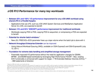 Phoenix IMS Users Group


z/OS R13 Performance for many key workloads

    Between 50% and 150%* I/O performance improvement for any z/OS UNIX workload using
    shared zFS in a Parallel Sysplex.
    – Applications that use zFS, such as z/OS UNIX System Services and WebSphere Application
      Server for z/OS, are expected to benefit
    Between 15% and 55%* IEBCOPY performance improvement for traditional workloads
    – Workloads copying PDS to PDS, copying PDS to sequential, or compressing a PDS are expected
      to benefit
    Potential for shorter batch windows *
    – New JCL FREEVOL=EOV parameter frees up a tape volume when the batch job is done with it.
    Network throughput Enterprise Extender can be improved
    – Using Inbound Workload Queuing (IWQ), available on OSA-Express3 and OSA-Express4S (July
      12, 2011)
    Foundation for extreme data handling and simplified storage management
    – Potentially improved I/O performance without the need for application changes for QSAM-,
      BPAM-, and BSAM-based workloads by leveraging High Performance FICON™. Also, existing
      EAV functionality is enhanced with support for larger, 1 TB Extended Address Volumes (EAVs).**
      - IBM statements of direction
* Based on IBM Lab results, your results will vary.
I/O performance improvements measured for fully shared zFS ranged from very small to 900%, with the majority of workload conditions tested falling between 50% and
150%. The actual amount of improvement will depend on the environment (monoplex or Parallel Sysplex) and the type of file processing being done.
IEBCOPY improvement will depend on conditions such as: the amount of data being copied, block size, and type of IEBCOPY operation
Batch concurrency for multi volume tape datasets and will depend on the amount of data being processed
                                                                                                                                                                     118
** All statements regarding IBM future direction and intent are subject to change or withdrawal without notice, and represent goals and objectives only.
 