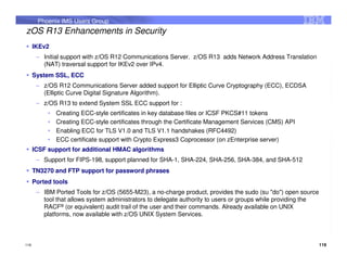 Phoenix IMS Users Group
zOS R13 Enhancements in Security
      IKEv2
       – Initial support with z/OS R12 Communications Server. z/OS R13 adds Network Address Translation
         (NAT) traversal support for IKEv2 over IPv4.
      System SSL, ECC
       – z/OS R12 Communications Server added support for Elliptic Curve Cryptography (ECC), ECDSA
         (Elliptic Curve Digital Signature Algorithm).
       – z/OS R13 to extend System SSL ECC support for :
           •   Creating ECC-style certificates in key database files or ICSF PKCS#11 tokens
           •   Creating ECC-style certificates through the Certificate Management Services (CMS) API
           •   Enabling ECC for TLS V1.0 and TLS V1.1 handshakes (RFC4492)
           •   ECC certificate support with Crypto Express3 Coprocessor (on zEnterprise server)
      ICSF support for additional HMAC algorithms
       – Support for FIPS-198, support planned for SHA-1, SHA-224, SHA-256, SHA-384, and SHA-512
      TN3270 and FTP support for password phrases
      Ported tools
       – IBM Ported Tools for z/OS (5655-M23), a no-charge product, provides the sudo (su "do") open source
         tool that allows system administrators to delegate authority to users or groups while providing the
         RACF® (or equivalent) audit trail of the user and their commands. Already available on UNIX
         platforms, now available with z/OS UNIX System Services.



119                                                                                                            119
 