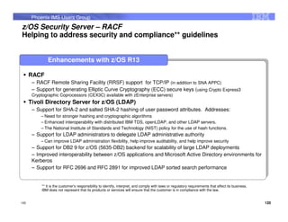 Phoenix IMS Users Group
z/OS Security Server – RACF
Helping to address security and compliance** guidelines


               Enhancements with z/OS R13
       RACF
      RACF
       ––RACF Remote Sharing Facility (RRSF) support for TCP/IP (in addition to SNA APPC)
          RACF Remote Sharing Facility (RRSF) support for TCP/IP (in addition to SNA APPC)
       ––Support for generating Elliptic Curve Cryptography (ECC) secure keys (using Crypto Express3
          Support for generating Elliptic Curve Cryptography (ECC) secure keys (using Crypto Express3
        Cryptographic Coprocessors (CEX3C) available with zEnterprise servers)
       Cryptographic Coprocessors (CEX3C) available with zEnterprise servers)
       Tivoli Directory Server for z/OS (LDAP)
      Tivoli Directory Server for z/OS (LDAP)
       ––Support for SHA-2 and salted SHA-2 hashing of user password attributes. Addresses:
          Support for SHA-2 and salted SHA-2 hashing of user password attributes. Addresses:
           –– Need for stronger hashing and cryptographic algorithms
             Need for stronger hashing and cryptographic algorithms
            – Enhanced interoperability with distributed IBM TDS, openLDAP, and other LDAP servers.
           – Enhanced interoperability with distributed IBM TDS, openLDAP, and other LDAP servers.
            – The National Institute of Standards and Technology (NIST) policy for the use of hash functions.
           – The National Institute of Standards and Technology (NIST) policy for the use of hash functions.
       ––Support for LDAP administrators to delegate LDAP administrative authority
          Support for LDAP administrators to delegate LDAP administrative authority
           –– Can improve LDAP administration flexibility, help improve auditability, and help improve security
            Can improve LDAP administration flexibility, help improve auditability, and help improve security
       ––Support for DB2 99for z/OS (5635-DB2) backend for scalability of large LDAP deployments
          Support for DB2 for z/OS (5635-DB2) backend for scalability of large LDAP deployments
       ––Improved interoperability between z/OS applications and Microsoft Active Directory environments for
          Improved interoperability between z/OS applications and Microsoft Active Directory environments for
        Kerberos
       Kerberos
       ––Support for RFC 2696 and RFC 2891 for improved LDAP sorted search performance
          Support for RFC 2696 and RFC 2891 for improved LDAP sorted search performance


            ** It is the customer's responsibility to identify, interpret, and comply with laws or regulatory requirements that affect its business.
            IBM does not represent that its products or services will ensure that the customer is in compliance with the law.


120                                                                                                                                                    120
 