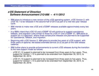 Phoenix IMS Users Group


z/OS Statement of Direction
  Software Announcement 212-086 – 4/11/2012

  IBM plans to introduce a new version of the z/OS operating system, z/OS Version 2, with
  z/OS V2.1 to be released in the second half of 2013 as part of a new two-year release
  cycle.
  IBM intends to make new z/OS and z/OSMF releases available approximately every two
  years.
  It is IBM's intent that z/OS V2 and z/OSMF V2 will continue to support coexistence,
  fallback, and migration rules similar to those for z/OS V1 and z/OSMF V1. IBM plans to
  support an n-2 approach, where three consecutive releases are planned to be supported
  for coexistence, fallback, and migration.
  Beginning with z/OS Version 2, IBM plans to provide five years of z/OS support, with
  three years of optional, fee-based extended service (5+3) as part of the new release
  cadence.
  IBM further plans to provide enhancements to current z/OS releases during the transition
  to the new support model as follows:
  – z/OS V1.12 support is planned to be increased from three years to four years. Thus,
     support for Version 1.12 is planned to be extended from September 30, 2013, to
     September 30, 2014.
  – z/OS V1.13 support is planned to be increased from three years to five years. Thus,
     support for Version 1.13 is planned to be extended from September 30, 2014, to
     September 30, 2016.


                                                                                             123
 