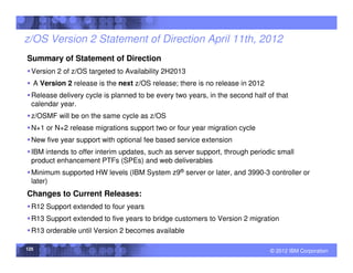 z/OS Version 2 Statement of Direction April 11th, 2012
Summary of Statement of Direction
  Version 2 of z/OS targeted to Availability 2H2013
  A Version 2 release is the next z/OS release; there is no release in 2012
  Release delivery cycle is planned to be every two years, in the second half of that
  calendar year.
  z/OSMF will be on the same cycle as z/OS
  N+1 or N+2 release migrations support two or four year migration cycle
  New five year support with optional fee based service extension
  IBM intends to offer interim updates, such as server support, through periodic small
  product enhancement PTFs (SPEs) and web deliverables
  Minimum supported HW levels (IBM System z9® server or later, and 3990-3 controller or
  later)
Changes to Current Releases:
  R12 Support extended to four years
  R13 Support extended to five years to bridge customers to Version 2 migration
  R13 orderable until Version 2 becomes available

125                                                                            © 2012 IBM Corporation
 
