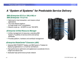 Phoenix IMS Users Group



 A “System of Systems” for Predictable Service Delivery
 IBM zEnterprise EC12 or 196 (z196) or
 IBM zEnterprise 114 (z114)
      Optimized to host transaction, and mission-critical
      applications
      The most efficient platform
      for large-scale Linux® consolidation
      Massive scale-up – 26 MIPS to over 78K MIPS

zEnterprise Unified Resource Manager
      Unifies management of resources, extending IBM
      System z® qualities of service end-to-end across
      workloads
      Provides platform, hardware and workload management

zEnterprise BladeCenter® Extension (zBX)
      Selected IBM POWER7® blades and IBM System x® blades for
      deploying applications in a multi-tier architecture
      High-performance optimizers and appliances to accelerate time to
      insight and reduce cost
      Dedicated high-performance private network


127                                                                      © 2012 IBM Corporation   127
 