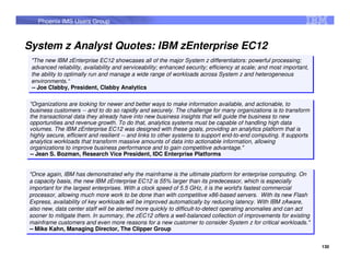 Phoenix IMS Users Group



System z Analyst Quotes: IBM zEnterprise EC12
 "The new IBM zEnterprise EC12 showcases all of the major System z differentiators: powerful processing;
  "The new IBM zEnterprise EC12 showcases all of the major System z differentiators: powerful processing;
 advanced reliability, availability and serviceability; enhanced security; efficiency at scale; and most important,
  advanced reliability, availability and serviceability; enhanced security; efficiency at scale; and most important,
 the ability to optimally run and manage a wide range of workloads across System z and heterogeneous
  the ability to optimally run and manage a wide range of workloads across System z and heterogeneous
 environments.“
  environments.“
 -- Joe Clabby, President, Clabby Analytics
  -- Joe Clabby, President, Clabby Analytics

"Organizations are looking for newer and better ways to make information available, and actionable, to
 "Organizations are looking for newer and better ways to make information available, and actionable, to
business customers -- and to do so rapidly and securely. The challenge for many organizations is to transform
 business customers -- and to do so rapidly and securely. The challenge for many organizations is to transform
the transactional data they already have into new business insights that will guide the business to new
 the transactional data they already have into new business insights that will guide the business to new
opportunities and revenue growth. To do that, analytics systems must be capable of handling high data
 opportunities and revenue growth. To do that, analytics systems must be capable of handling high data
volumes. The IBM zEnterprise EC12 was designed with these goals, providing an analytics platform that is
 volumes. The IBM zEnterprise EC12 was designed with these goals, providing an analytics platform that is
highly secure, efficient and resilient -- and links to other systems to support end-to-end computing. It supports
 highly secure, efficient and resilient -- and links to other systems to support end-to-end computing. It supports
analytics workloads that transform massive amounts of data into actionable information, allowing
 analytics workloads that transform massive amounts of data into actionable information, allowing
organizations to improve business performance and to gain competitive advantage."
 organizations to improve business performance and to gain competitive advantage."
-- Jean S. Bozman, Research Vice President, IDC Enterprise Platforms
 -- Jean S. Bozman, Research Vice President, IDC Enterprise Platforms


"Once again, IBM has demonstrated why the mainframe is the ultimate platform for enterprise computing. On
 "Once again, IBM has demonstrated why the mainframe is the ultimate platform for enterprise computing. On
a capacity basis, the new IBM zEnterprise EC12 is 55% larger than its predecessor, which is especially
 a capacity basis, the new IBM zEnterprise EC12 is 55% larger than its predecessor, which is especially
important for the largest enterprises. With a clock speed of 5.5 GHz, it is the world's fastest commercial
 important for the largest enterprises. With a clock speed of 5.5 GHz, it is the world's fastest commercial
processor, allowing much more work to be done than with competitive x86-based servers. With its new Flash
 processor, allowing much more work to be done than with competitive x86-based servers. With its new Flash
Express, availability of key workloads will be improved automatically by reducing latency. With IBM zAware,
 Express, availability of key workloads will be improved automatically by reducing latency. With IBM zAware,
also new, data center staff will be alerted more quickly to difficult-to-detect operating anomalies and can act
 also new, data center staff will be alerted more quickly to difficult-to-detect operating anomalies and can act
sooner to mitigate them. In summary, the zEC12 offers a well-balanced collection of improvements for existing
 sooner to mitigate them. In summary, the zEC12 offers a well-balanced collection of improvements for existing
mainframe customers and even more reasons for a new customer to consider System z for critical workloads."
 mainframe customers and even more reasons for a new customer to consider System z for critical workloads."
-- Mike Kahn, Managing Director, The Clipper Group
 -- Mike Kahn, Managing Director, The Clipper Group

                                                                                                                       130
 