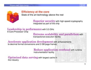 Phoenix IMS Users Group



                Efficiency at the core
                State of the art technology above the rest

                            Superior security with high-speed cryptography
                            integrated as part of the chip

Leadership in performance with 5.5 GHz
6-Core Processor Chip
                            Extreme scalability and parallelism with
                            transactional execution facility

Accelerate application development with enhancements
to decimal format conversions and 2 GB page frames

                            Reduce application overhead with runtime
                            instrumentation facility

Optimized data serving with largest cache in
the industry
                                                                             15
 