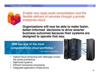 Phoenix IMS Users Group



             Enable very large scale consolidation and the
             flexible delivery of services through a private
             enterprise cloud

             Organizations will now be able to make faster,
             better-informed decisions to drive smarter
             business outcomes because their systems are
             designed to operate that way.

“IBM has one of the most
comprehensive cloud portfolios.”
                          – Jeff Vance, Datamation


• Hybrid Cloud computing with zManager across
  the tiered architecture
• Optimized systems
• Efficient transaction processing
• Integrated application infrastructure
                                                               16
 