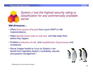 Phoenix IMS Users Group



                       System z has the highest security rating or
                       classification for any commercially available
                       server

IBM zEnterprise…
 Offers fewer points of breach than a pure UNIX® or x86
 implementations.
 Helps identify fraud risks in real time and help stops them
 before they happen.
 Enables a reduction of risk and simplification of governance and
 compliance.
 Server images hosted on Linux on System z can
 benefit from legendary System z availability, security
 and systems management.1



  1IBM   design points, Internal studies and analysis.
                                                                       19
 