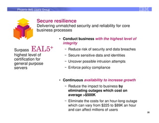 Phoenix IMS Users Group



              Secure resilience
              Delivering unmatched security and reliability for core
              business processes

                           • Conduct business with the highest level of
                             integrity
Surpass   EAL5+               ‒ Reduce risk of security and data breaches
highest level of              ‒ Secure sensitive data and identities
certification for
                              ‒ Uncover possible intrusion attempts
general purpose
servers                       ‒ Enforce policy compliance


                           • Continuous availability to increase growth
                              ‒ Reduce the impact to business by
                                eliminating outages which cost on
                                average >$500K
                              ‒ Eliminate the costs for an hour-long outage
                                which can vary from $225 to $89K an hour
                                and can affect millions of users
                                                                              20
 