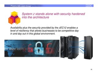 Phoenix IMS Users Group



            System z stands alone with security hardened
            into the architecture


Availability plus the security provided by the zEC12 enables a
level of resiliency that allows businesses to be competitive day
in and day out in this global environment.




                                                                   21
 