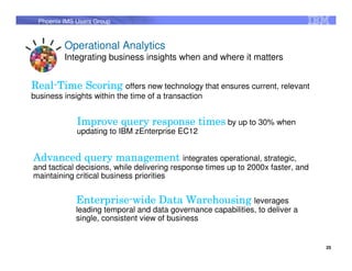 Phoenix IMS Users Group



          Operational Analytics
          Integrating business insights when and where it matters


Real-
Real-Time Scoring offers new technology that ensures current, relevant
business insights within the time of a transaction


              Improve query response times by up to 30% when
              updating to IBM zEnterprise EC12


Advanced query management integrates operational, strategic,
and tactical decisions, while delivering response times up to 2000x faster, and
maintaining critical business priorities


              Enterprise-
              Enterprise-wide Data Warehousing leverages
              leading temporal and data governance capabilities, to deliver a
              single, consistent view of business


                                                                                  25
 