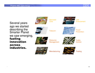 Phoenix IMS Users Group




                              Neonatal        Law
                              Care            Enforcement
    Several years
    ago we started
    describing the            Telecom
                                              Fraud
    Smarter Planet                            Prevention

    we saw emerging,
    fueling                   Resource        Traffic
    innovation                Management      Control
    across
    industries.
                              Manufacturing   Trading




3                                                           3
 