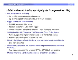 Phoenix IMS Users Group



zEC12 – Overall Attributes Highlights (compared to z196)
50% more cores in a CP chip
 – Up to 5.7% faster core running frequency
 – Up to 25% capacity improvement over z196 uni-processor
Bigger caches and shorter latency
 – Total L2 per core is 33% bigger
 – Total on-chip shared L3 is 100% bigger
 – Unique private L2 designed to reduce L1 miss latency by up to 45%
3rd Generation High Frequency, 2nd Generation Out of Order Design
 – Numerous pipeline improvements based on z10 and z196 designs
 – # of instructions in flight is increased by 25%
New 2nd level Branch Prediction Table for enterprise scale program footprint
 – 3.5x more branches
Dedicated Co-processor per core with improved performance and additional
capability
 – New hardware support for Unicode UTF8<>UTF16 bulk conversions
Multiple innovative architectural extensions for software exploitation
                                                                               39
 