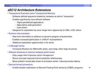 Phoenix IMS Users Group

zEC12 Architecture Extensions
Transactional Execution (a/k/a Transactional Memory)
 – Software-defined sequence treated by hardware as atomic “transaction”
 – Enables significantly more efficient software
     • Highly-parallelized applications
     • Speculative code generation
     • Lock elision
 – Designed for exploitation by Java; longer-term opportunity for DB2, z/OS, others
Runtime instrumentation
 – Real-time information to software on dynamic program characteristics
 – Enables increased optimization in JVM/JIT recompilations
 – Additional exploitation opportunities in the works
2 GB page frames
 – Increased efficiency for DB2 buffer pools, Java heap, other large structures
Software directives to improve hardware performance
 – Data usage intent improves cache management
 – Branch pre-load improves branch prediction effectiveness
 – Block prefetch moves data closer to processor earlier, reducing access latency
Decimal format conversions
 – Enable broader exploitation of Decimal Floating Point facility by COBOL programs   40
 