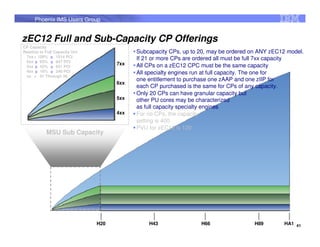 Phoenix IMS Users Group


zEC12 Full and Sub-Capacity CP Offerings
CP Capacity
Relative to Full Capacity Uni               Subcapacity CPs, up to 20, may be ordered on ANY zEC12 model.
 7xx = 100% ~ 1514 PCI
               ~                            If 21 or more CPs are ordered all must be full 7xx capacity
 6xx ~ 63% ~ 947 PCI
      ~        ~                      7xx   All CPs on a zEC12 CPC must be the same capacity
 5xx ~ 42% ~ 631 PCI
      ~        ~
 4xx ~ 16% ~ 240 PCI
      ~        ~                            All specialty engines run at full capacity. The one for
 xx = 01 Through 20
                                            one entitlement to purchase one zAAP and one zIIP for
                                      6xx
                                            each CP purchased is the same for CPs of any capacity.
                                            Only 20 CPs can have granular capacity but
                                      5xx   other PU cores may be characterized
                                            as full capacity specialty engines
                                      4xx   For no CPs, the capacity
                                            setting is 400
                                            PVU for zEC12 is 120
            MSU Sub Capacity




                                H20             H43                H66                 H89       HA1 41
 