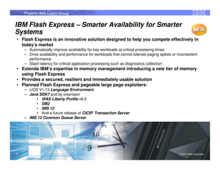 Phoenix IMS Users Group


IBM Flash Express – Smarter Availability for Smarter
Systems
• Flash Express is an innovative solution designed to help you compete effectively in
  today’s market
     – Automatically improve availability for key workloads at critical processing times
     – Drive availability and performance for workloads that cannot tolerate paging spikes or inconsistent
       performance
     – Slash latency for critical application processing such as diagnostics collection
• Extends IBM’s expertise in memory management introducing a new tier of memory
  using Flash Express
• Provides a secured, resilient and immediately usable solution
• Planned Flash Express and pageable large page exploiters:
     – z/OS V1.13 Language Environment
     – Java SDK7 and by extension
          • WAS Liberty Profile v8.5
          • DB2
          • IMS 12
          • And a future release of CICS® Transaction Server
     – IMS 12 Common Queue Server




47                                                                                              © 2012 IBM Corporation
                                                                                                                     47
 