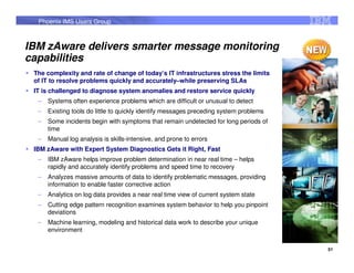 Phoenix IMS Users Group



IBM zAware delivers smarter message monitoring
capabilities
 The complexity and rate of change of today’s IT infrastructures stress the limits
 of IT to resolve problems quickly and accurately–while preserving SLAs
 IT is challenged to diagnose system anomalies and restore service quickly
  –   Systems often experience problems which are difficult or unusual to detect
  –   Existing tools do little to quickly identify messages preceding system problems
  –   Some incidents begin with symptoms that remain undetected for long periods of
      time
  –   Manual log analysis is skills-intensive, and prone to errors
 IBM zAware with Expert System Diagnostics Gets it Right, Fast
  –   IBM zAware helps improve problem determination in near real time – helps
      rapidly and accurately identify problems and speed time to recovery
  –   Analyzes massive amounts of data to identify problematic messages, providing
      information to enable faster corrective action
  –   Analytics on log data provides a near real time view of current system state
  –   Cutting edge pattern recognition examines system behavior to help you pinpoint
      deviations
  –   Machine learning, modeling and historical data work to describe your unique
      environment


                                                                                        51
 