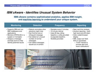 Phoenix IMS Users Group



IBM zAware - Identifies Unusual System Behavior
           IBM zAware contains sophisticated analytics, applies IBM insight,
               and machine learning to understand your unique system.

      Monitoring                                        Detection                                         Frequency                                           Reporting
• Supports IBM and non                     • Detects anomalies other                          • Samples every 2 minutes                            • Near real time analysis
  IBM middleware and                         solutions might miss                             • 10 minute interval                                 • Intuitive reporting – both
  applications                             • Can find the rare or                             • Uses 90 day rolling                                  high level and drill down
• Monitors OPERLOG in a                      infrequent message                                 baseline; a utility provided                       • Color coded browser
  sysplex or monoplex                      • Can detect an unusual                              to populate baseline;                                display
• Assigns a message                          number of normal                                   flexibility provided                               • XML output can feed
  anomaly score to help                      messages                                                                                                ISVs or processes
  identify potential issues                • Can detect messages                                                                                       – Tivoli® intends to
                                             issued out of context                                                                                       provide alert and
                                                                                                                                                         event notifications1




52                                                                                                                                                                   © 2012 IBM Corporation
                                                                                                                                                                                          52
           1 All statements regarding IBM future direction and intent are subject to change or withdrawal without notice and represents goals and objectives only.
 
