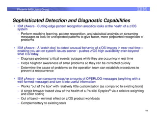 Phoenix IMS Users Group



Sophisticated Detection and Diagnostic Capabilities
  IBM zAware - Cutting edge pattern recognition analytics looks at the health of a z/OS
  system
  – Perform machine learning, pattern recognition, and statistical analysis on streaming
    messages to look for unexpected patterns to give faster, more pinpointed recognition of
    problems

  IBM zAware - A ‘watch dog’ to detect unusual behavior of z/OS images in near real time –
  enabling you act on system issues sooner - pushes z/OS high availability even beyond
  what it is today.
  – Diagnose problems/ critical events/ outages while they are occurring in real time
  – Helps heighten awareness of small problems so they can be corrected quickly
  – Determine the cause of problems so the operation team can establish procedures to
    prevent a reoccurrence

  IBM zAware - can consume massive amounts of OPERLOG messages (anything with a
  well-formed message) and turn it into useful information
  – Works “out of the box” with relatively little customization (as compared to existing tools)
  – A single browser based view of the health of a Parallel Sysplex® via a relative weighting
    and color coding
  – Out of band – minimal effect on z/OS product workloads
  – Complementary to existing tools

                                                                                                  53
 