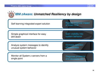 Phoenix IMS Users Group



    IBM zAware: Unmatched Resiliency by design


Self learning integrated expert solution   Reduce financial impact
                                           of down time


Simple graphical interface for easy        Gain visibility into
drill down                                 system behavior


Analyze system messages to identify        Increase operator
unusual system behavior                    effectiveness


Monitor all System z servers from a        Diagnose problems
single point                               and decrease risk



                                                                     55
 