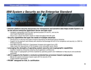 Phoenix IMS Users Group



IBM System z Security as the Enterprise Standard




• Intrinsic platform security and privacy for transactions and sensitive data helps enable System z to
  be the secure enterprise application server and data vault
  – Hardware cryptography built into each general purpose CP and IFL, and via the
    new Crypto Express4S coprocessors
  – Secure your critical information assets (or data) throughout their life cycle
• Security capabilities that span the needs of multiple industries
  – Strong focus on security and crypto functions required by the Banking/Finance industries
  – Support for the payment card industry with solutions that leverage the zEC12 for compliance and security (i.e. EMV for
    American Express)
  – New IBM Enterprise PKCS #11 Coprocessor firmware and support from z/OS
    helps meets the requirements of the European Union and public sector clients
• Leveraging the strengths of operating system security and cryptographic capabilities
  – Qualities needed by enterprises adopting cloud application architectures
  – Wide range of cryptographic primitives exploited by operating system and middleware to help secure and accelerate
    workloads
• zEC12 supports the System z exclusive protected key processor based cryptography
  – Blends the speed of processor based crypto with the security of the
    Crypto Express coprocessor
• PR/SM™ designed for EAL 5+ certification

                                                                                                                             56
 