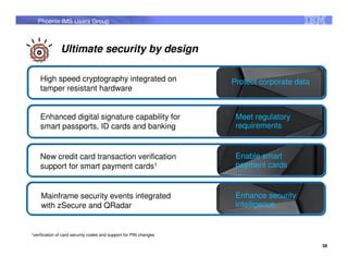 Phoenix IMS Users Group



                  Ultimate security by design

     High speed cryptography integrated on                           Protect corporate data
     tamper resistant hardware


     Enhanced digital signature capability for                        Meet regulatory
     smart passports, ID cards and banking                            requirements


     New credit card transaction verification                         Enable smart
     support for smart payment cards1                                 payment cards


     Mainframe security events integrated                             Enhance security
     with zSecure and QRadar                                          intelligence


1verification   of card security codes and support for PIN changes

                                                                                              58
 