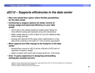 Phoenix IMS Users Group



zEC12 – Supports efficiencies in the data center
• New non-raised floor option offers flexible possibilities
  for the data center
• Continuing to support options for better control of
  energy usage and improved efficiency in your data
  center
  – zEC12 has a new radiator-based air cooled system design for
    more efficient cooling and improved concurrent maintenance
  – Water cooled options on zEC12 allow for up to 9% additional data
    center energy savings1
  – Savings with optional HV DC power when implemented in a new
    data center could be on the order of 7-12% of server input power2
• More capacity but little change to the footprint in the data
  center
  – Identical floor cutouts for zEC12 as the z196 and z10 EC3 with no
    significant increase in weight
  – Depth of system with covers will increase by 64 mm / 2.52 inches
• Over 12 years experience in designing and building
  earthquake resistant servers

    1 Based  on internal measurements with average power usage effectiveness (PUE) of 2 with well configured zEC12 configuration.
    2
      Based on internal measurements and projections.
    3
      With the exception of water cooling and overhead cabling
                                                                                                                                    59
 