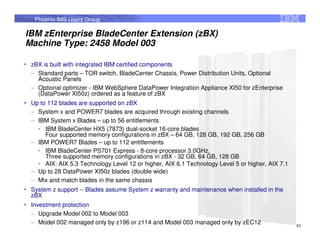 Phoenix IMS Users Group

IBM zEnterprise BladeCenter Extension (zBX)
Machine Type: 2458 Model 003

 zBX is built with integrated IBM certified components
 – Standard parts – TOR switch, BladeCenter Chassis, Power Distribution Units, Optional
   Acoustic Panels
 – Optional optimizer - IBM WebSphere DataPower Integration Appliance XI50 for zEnterprise
   (DataPower XI50z) ordered as a feature of zBX
 Up to 112 blades are supported on zBX
 – System x and POWER7 blades are acquired through existing channels
 – IBM System x Blades – up to 56 entitlements
   • IBM BladeCenter HX5 (7873) dual-socket 16-core blades
      Four supported memory configurations in zBX – 64 GB, 128 GB, 192 GB, 256 GB
 – IBM POWER7 Blades – up to 112 entitlements
   • IBM BladeCenter PS701 Express - 8-core processor 3.0GHz,
      Three supported memory configurations in zBX - 32 GB, 64 GB, 128 GB
   • AIX: AIX 5.3 Technology Level 12 or higher, AIX 6.1 Technology Level 5 or higher, AIX 7.1
 – Up to 28 DataPower XI50z blades (double wide)
 – Mix and match blades in the same chassis
 System z support -- Blades assume System z warranty and maintenance when installed in the
 zBX
 Investment protection
 – Upgrade Model 002 to Model 003
 – Model 002 managed only by z196 or z114 and Model 003 managed only by zEC12                    62
 