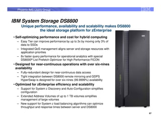 Phoenix IMS Users Group



IBM System Storage DS8800
     Unique performance, availability and scalability makes DS8800
               the ideal storage platform for zEnterprise
• Self-optimizing performance and cost for hybrid computing
  – Easy Tier can improve performance by up to 3x by moving only 3% of
    data to SSDs
  – Integrated QoS management aligns server and storage resources with
    application priorities
  – 8x faster query performance for operational analytics with special
    DS8000® List Prefetch Optimizer for High Performance FICON
• Designed for near-continuous operations with over six-nines
  availability
  – Fully-redundant design for near-continuous data access
  – Tight integration between DS8000 remote mirroring and GDPS
    HyperSwap is designed for over six-nines (99.9999%) availability
• Optimized for zEnterprise efficiency and scalability
  – Support for System z Discovery and Auto-Configuration simplifies
    configuration
  – Extended Address Volumes of up to 1 TB volumes simplifies
    management of large volumes
  – New support for System z load balancing algorithms can optimize
    throughput and response times between server and DS8000

                                                                         67
 